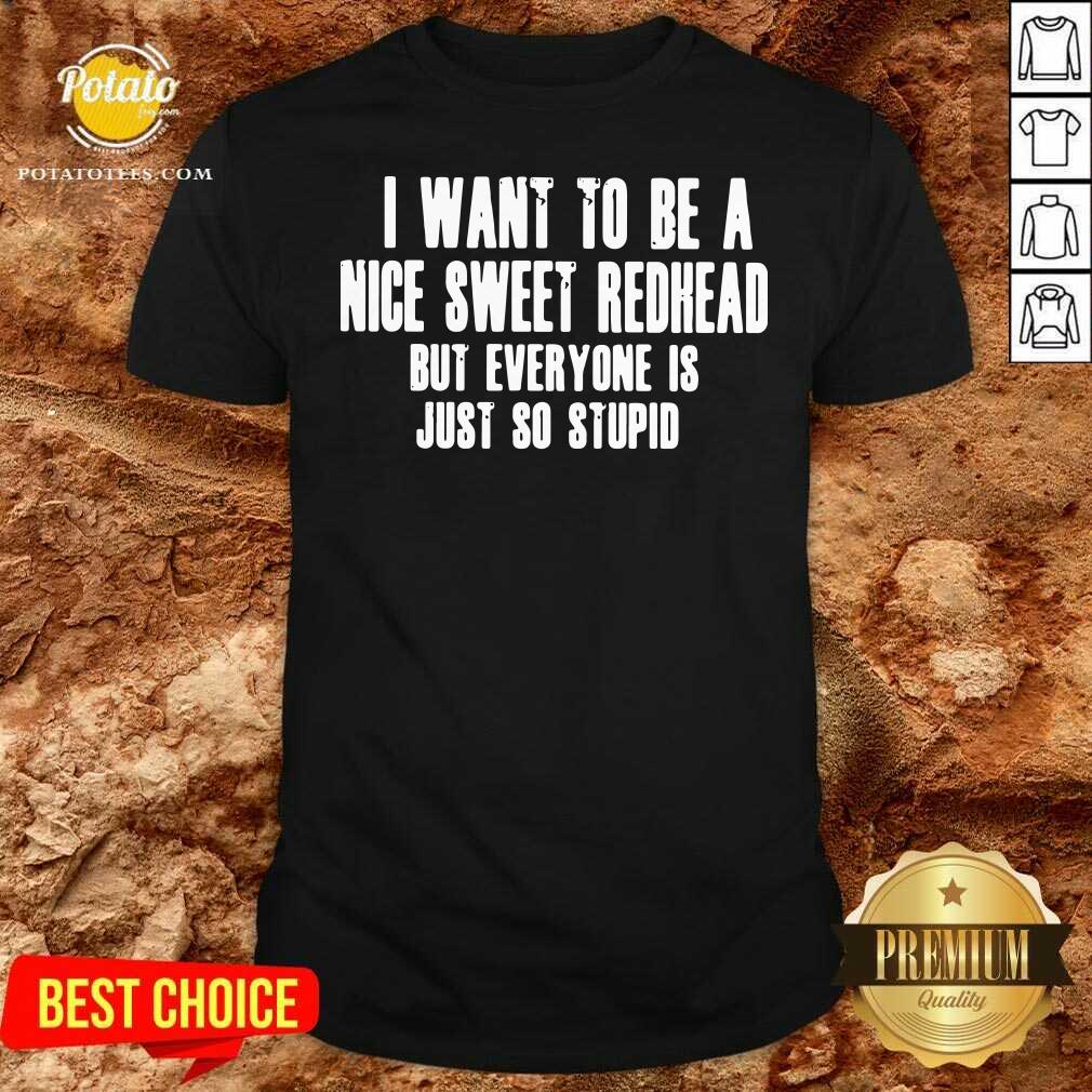 I Want To Be A Nice Sweet Redhead But Everyone Is Just So Stupid Shirt I Want To Be A Nice Sweet Redhead But Everyone Is Just So Stupid Shirt