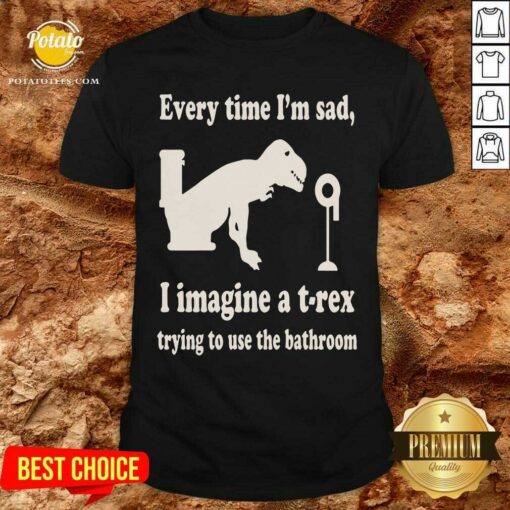 Every Time Im Sad I Imagine A TRex Trying To Use The Bathroom Shirt