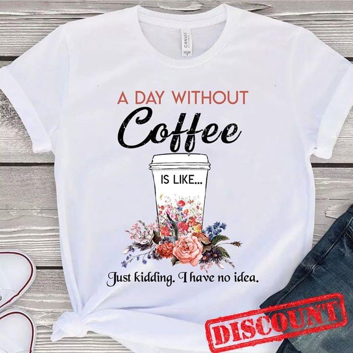A Day Without Coffee Is Like Just Kidding I Have No Idea Shirt A Day Without Coffee Is Like Just Kidding I Have No Idea Shirt