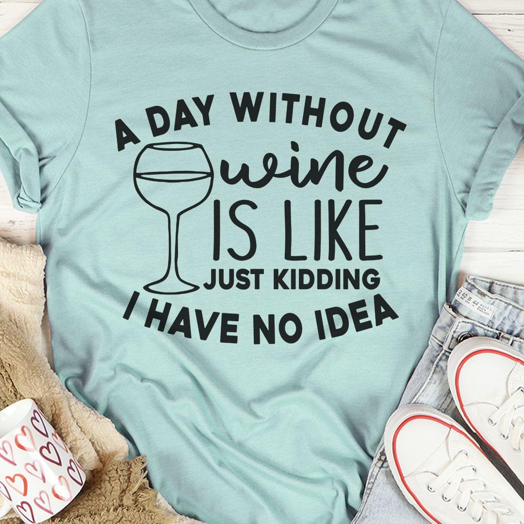 A Day Without Wine Is Like Just Kidding I Have No Idea Wine Glass Shirt A Day Without Wine Is Like Just Kidding I Have No Idea Wine Glass Shirt