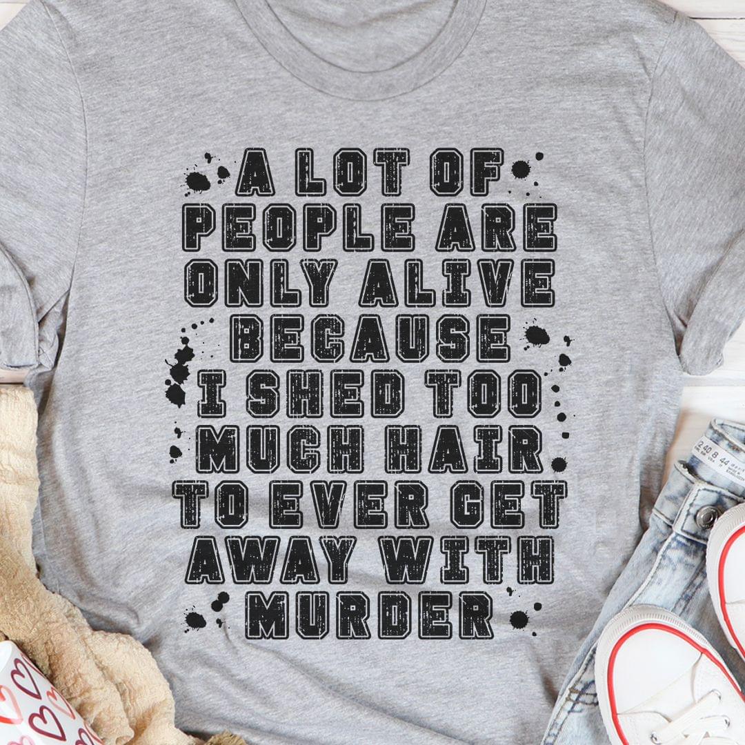 A Lot Of People Are Only Alive Because I Shed Too Much Hair To Even Get Away With Murder Shirt A Lot Of People Are Only Alive Because I Shed Too Much Hair To Even Get Away With Murder Shirt