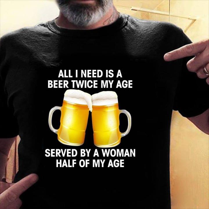 All I Need Is A Beer Twice My Age Served By A Woman Half Of My Age Shirt All I Need Is A Beer Twice My Age Served By A Woman Half Of My Age Shirt