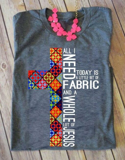 All I Need Today Is A Little Bit Of Fabric And A Whole Lot Of Jesus Shirt