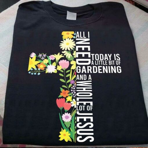 All I Need Today Is A Little Bit Of Gardening And A Whole Lot Of Jesus Flowers The Holy Cross Shirt