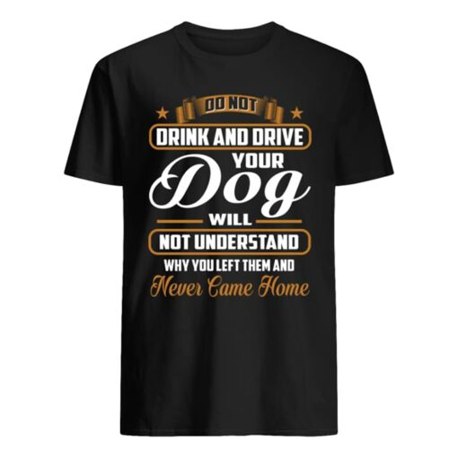 Do Not Drink And Drive Your Dog Will Not Understand Why You Left Them And Never Came Home Shirt