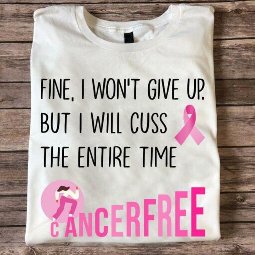 Fine I Won’t Give Up But I Will Cuss The Entire Time Cancer Free Pink Lady Girl Ribbon Shirt