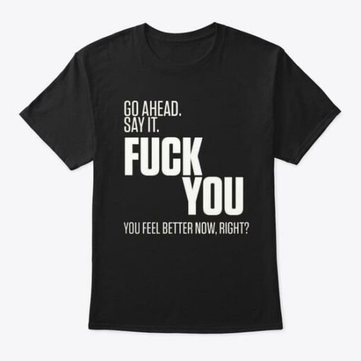 Go Ahead Say It Fuck You You Feel Better Now Right Shirt
