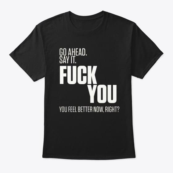 Go Ahead Say It Fuck You You Feel Better Now Right Shirt Go Ahead Say It Fuck You You Feel Better Now Right Shirt