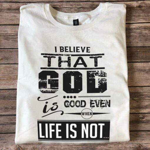 I Believe That God Is Good Even When Life Is Not Shirt